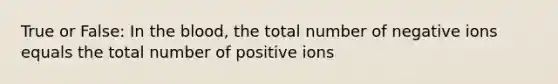 True or False: In <a href='https://www.questionai.com/knowledge/k7oXMfj7lk-the-blood' class='anchor-knowledge'>the blood</a>, the total number of negative ions equals the total number of positive ions