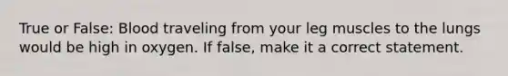 True or False: Blood traveling from your leg muscles to the lungs would be high in oxygen. If false, make it a correct statement.