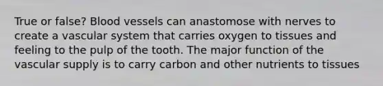 True or false? Blood vessels can anastomose with nerves to create a vascular system that carries oxygen to tissues and feeling to the pulp of the tooth. The major function of the vascular supply is to carry carbon and other nutrients to tissues