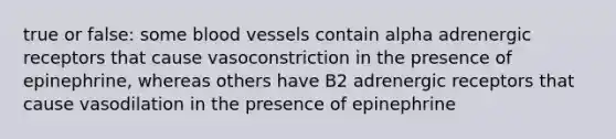 true or false: some blood vessels contain alpha adrenergic receptors that cause vasoconstriction in the presence of epinephrine, whereas others have B2 adrenergic receptors that cause vasodilation in the presence of epinephrine