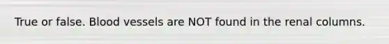 True or false. Blood vessels are NOT found in the renal columns.