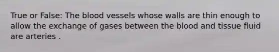 True or False: The blood vessels whose walls are thin enough to allow the exchange of gases between the blood and tissue fluid are arteries .