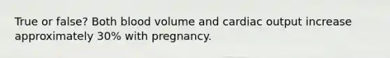 True or false? Both blood volume and cardiac output increase approximately 30% with pregnancy.