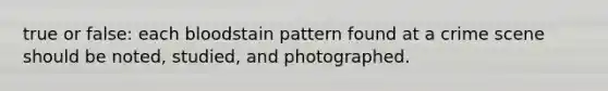 true or false: each bloodstain pattern found at a crime scene should be noted, studied, and photographed.