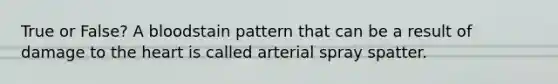 True or False? A bloodstain pattern that can be a result of damage to the heart is called arterial spray spatter.