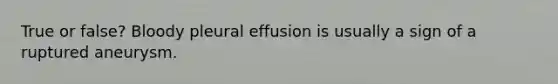 True or false? Bloody pleural effusion is usually a sign of a ruptured aneurysm.