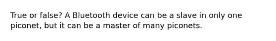 True or false? A Bluetooth device can be a slave in only one piconet, but it can be a master of many piconets.