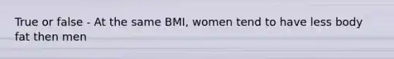 True or false - At the same BMI, women tend to have less body fat then men