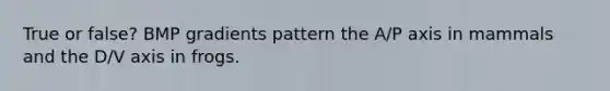 True or false? BMP gradients pattern the A/P axis in mammals and the D/V axis in frogs.