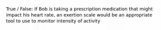 True / False: If Bob is taking a prescription medication that might impact his heart rate, an exertion scale would be an appropriate tool to use to monitor intensity of activity