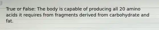 True or False: The body is capable of producing all 20 amino acids it requires from fragments derived from carbohydrate and fat.