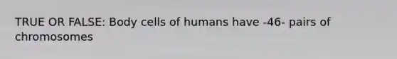 TRUE OR FALSE: Body cells of humans have -46- pairs of chromosomes