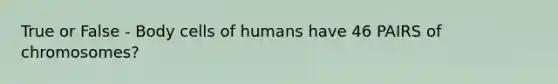 True or False - Body cells of humans have 46 PAIRS of chromosomes?