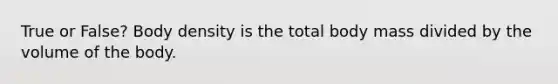 True or False? Body density is the total body mass divided by the volume of the body.