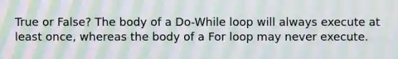 True or False? The body of a Do-While loop will always execute at least once, whereas the body of a For loop may never execute.