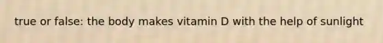 true or false: the body makes vitamin D with the help of sunlight