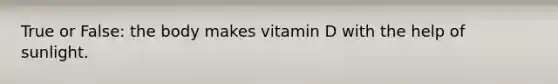 True or False: the body makes vitamin D with the help of sunlight.