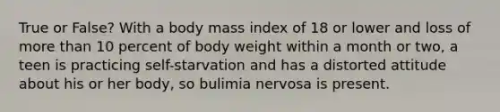 True or False? With a body mass index of 18 or lower and loss of more than 10 percent of body weight within a month or two, a teen is practicing self-starvation and has a distorted attitude about his or her body, so bulimia nervosa is present.