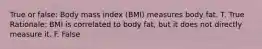 True or false: Body mass index (BMI) measures body fat. T. True Rationale: BMI is correlated to body fat, but it does not directly measure it. F. False