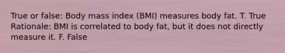 True or false: Body mass index (BMI) measures body fat. T. True Rationale: BMI is correlated to body fat, but it does not directly measure it. F. False