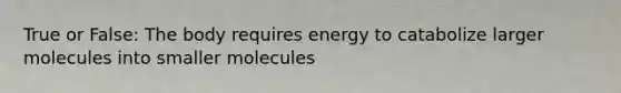 True or False: The body requires energy to catabolize larger molecules into smaller molecules