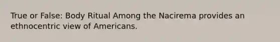 True or False: Body Ritual Among the Nacirema provides an ethnocentric view of Americans.