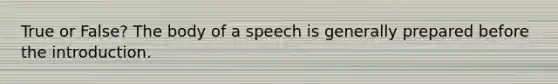 True or False? The body of a speech is generally prepared before the introduction.