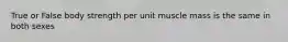 True or False body strength per unit muscle mass is the same in both sexes