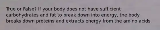 True or False? If your body does not have sufficient carbohydrates and fat to break down into energy, the body breaks down proteins and extracts energy from the amino acids.