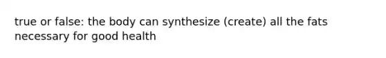 true or false: the body can synthesize (create) all the fats necessary for good health