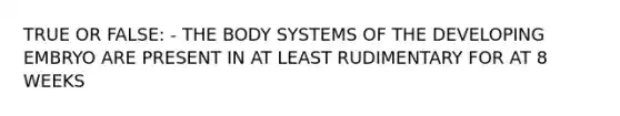 TRUE OR FALSE: - THE BODY SYSTEMS OF THE DEVELOPING EMBRYO ARE PRESENT IN AT LEAST RUDIMENTARY FOR AT 8 WEEKS