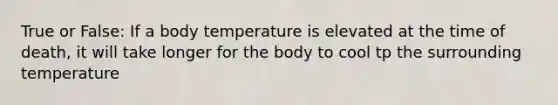 True or False: If a body temperature is elevated at the time of death, it will take longer for the body to cool tp the surrounding temperature