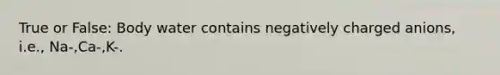 True or False: Body water contains negatively charged anions, i.e., Na-,Ca-,K-.