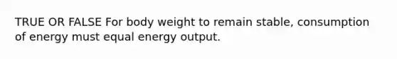 TRUE OR FALSE For body weight to remain stable, consumption of energy must equal energy output.