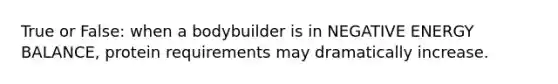 True or False: when a bodybuilder is in NEGATIVE ENERGY BALANCE, protein requirements may dramatically increase.