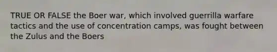 TRUE OR FALSE the Boer war, which involved guerrilla warfare tactics and the use of concentration camps, was fought between the Zulus and the Boers