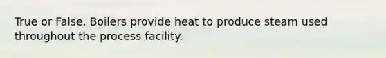 True or False. Boilers provide heat to produce steam used throughout the process facility.