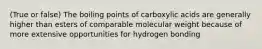 (True or false) The boiling points of carboxylic acids are generally higher than esters of comparable molecular weight because of more extensive opportunities for hydrogen bonding