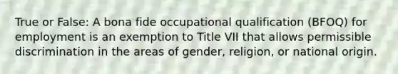 True or False: A bona fide occupational qualification (BFOQ) for employment is an exemption to Title VII that allows permissible discrimination in the areas of gender, religion, or national origin.