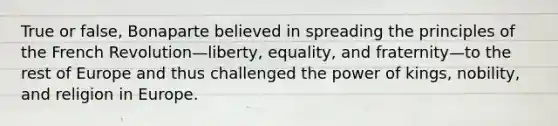 True or false, Bonaparte believed in spreading the principles of the French Revolution—liberty, equality, and fraternity—to the rest of Europe and thus challenged the power of kings, nobility, and religion in Europe.