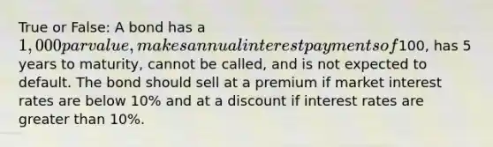 True or False: A bond has a 1,000 par value, makes annual interest payments of100, has 5 years to maturity, cannot be called, and is not expected to default. The bond should sell at a premium if market interest rates are below 10% and at a discount if interest rates are greater than 10%.