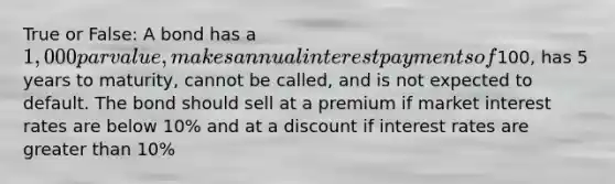 True or False: A bond has a 1,000 par value, makes annual interest payments of100, has 5 years to maturity, cannot be called, and is not expected to default. The bond should sell at a premium if market interest rates are below 10% and at a discount if interest rates are greater than 10%