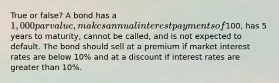 True or false? A bond has a 1,000 par value, makes annual interest payments of100, has 5 years to maturity, cannot be called, and is not expected to default. The bond should sell at a premium if market interest rates are below 10% and at a discount if interest rates are greater than 10%.