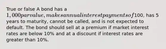 True or false A bond has a 1,000 par value, makes annual interest payments of100, has 5 years to maturity, cannot be called, and is not expected to default. The bond should sell at a premium if market interest rates are below 10% and at a discount if interest rates are greater than 10%.