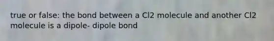 true or false: the bond between a Cl2 molecule and another Cl2 molecule is a dipole- dipole bond