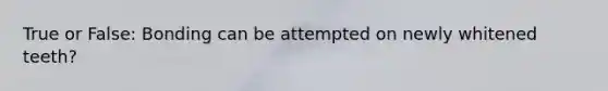 True or False: Bonding can be attempted on newly whitened teeth?