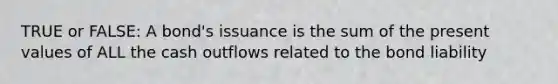 TRUE or FALSE: A bond's issuance is the sum of the present values of ALL the cash outflows related to the bond liability