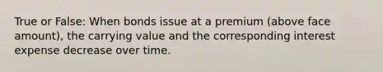 True or False: When bonds issue at a premium (above face amount), the carrying value and the corresponding interest expense decrease over time.