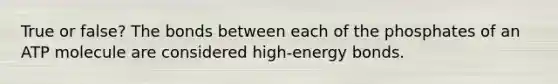 True or false? The bonds between each of the phosphates of an ATP molecule are considered high-energy bonds.