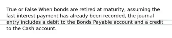 True or False When bonds are retired at​ maturity, assuming the last interest payment has already been​ recorded, the journal entry includes a debit to the Bonds Payable account and a credit to the Cash account.